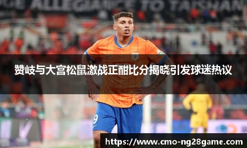 赞岐与大宫松鼠激战正酣比分揭晓引发球迷热议