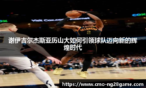 谢伊吉尔杰斯亚历山大如何引领球队迈向新的辉煌时代